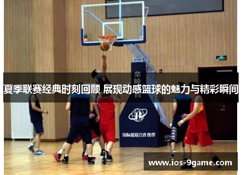 夏季联赛经典时刻回顾 展现动感篮球的魅力与精彩瞬间