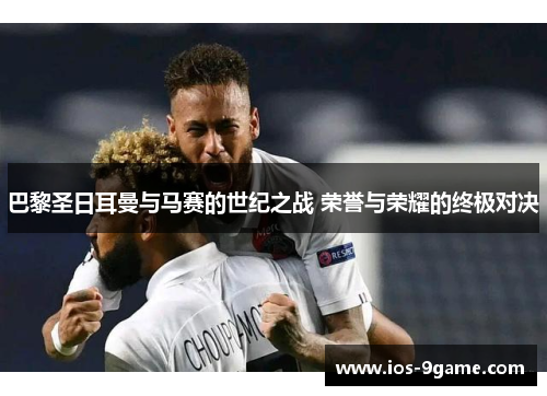 巴黎圣日耳曼与马赛的世纪之战 荣誉与荣耀的终极对决