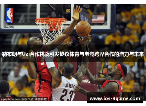 勒布朗与Uzi合作挑战引发热议体育与电竞跨界合作的潜力与未来