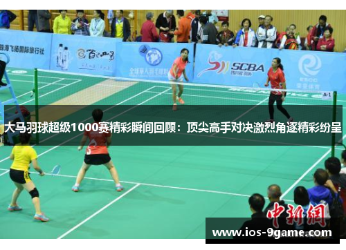 大马羽球超级1000赛精彩瞬间回顾：顶尖高手对决激烈角逐精彩纷呈