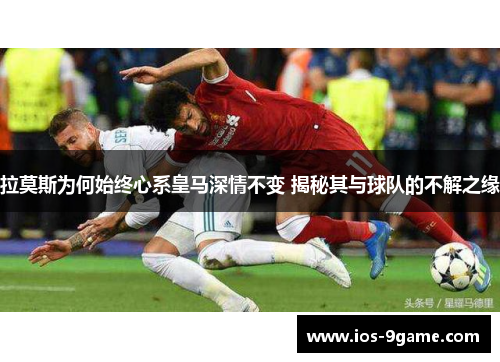 拉莫斯为何始终心系皇马深情不变 揭秘其与球队的不解之缘
