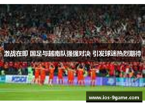 激战在即 国足与越南队强强对决 引发球迷热烈期待