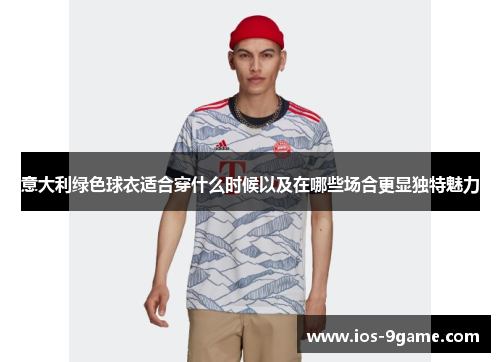 意大利绿色球衣适合穿什么时候以及在哪些场合更显独特魅力