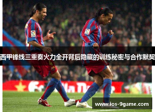 西甲锋线三重奏火力全开背后隐藏的训练秘密与合作默契