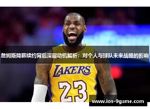 詹姆斯降薪续约背后深层动机解析：对个人与球队未来战略的影响