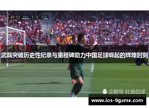 武磊突破历史性纪录与里程碑助力中国足球崛起的辉煌时刻
