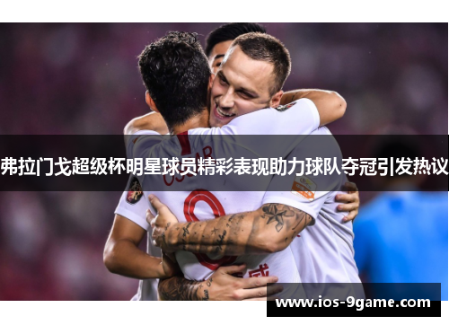 弗拉门戈超级杯明星球员精彩表现助力球队夺冠引发热议