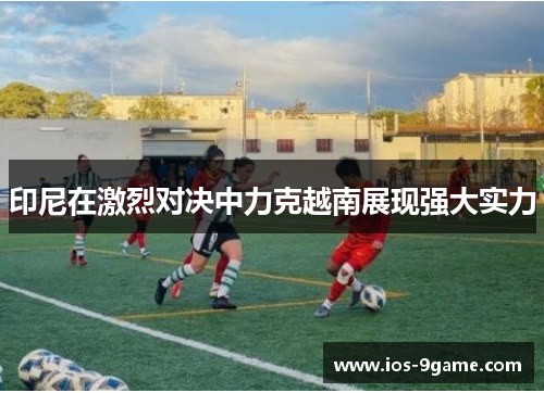 印尼在激烈对决中力克越南展现强大实力