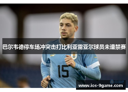 巴尔韦德停车场冲突击打比利亚雷亚尔球员未遭禁赛 巴尔韦德停车场冲突击打比利亚雷亚尔球员未遭禁赛