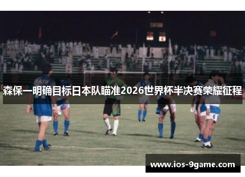 森保一明确目标日本队瞄准2026世界杯半决赛荣耀征程