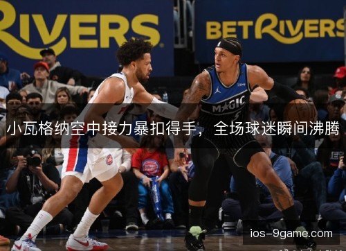 小瓦格纳空中接力暴扣得手，全场球迷瞬间沸腾