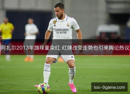 阿扎尔2013年踢球童染红 红牌改变走势也引来舆论热议 阿扎尔2013年踢球童染红 红牌改变走势也引来舆论热议
